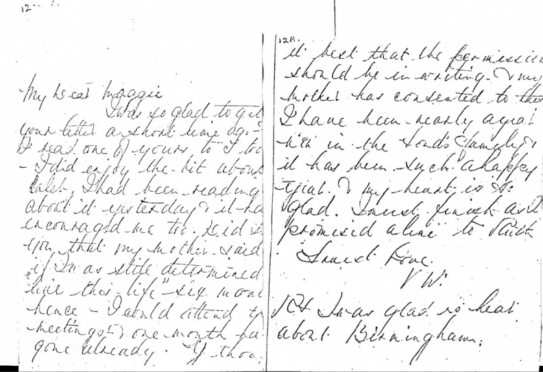 LETTER NO. 12 - 12A. from Princess Victoria:
My Dear Maggie,
I was so glad to get your letter a short time ago.
I read one of yours to (Daisy) too. I did enjoy the bit about Caleb.
I had been reading about it yesterday and it has encouraged me too.
Did I tell you that my mother said if I'm as still determined to
live this life six months hence - I could attend the meetings.
One month has gone already. --------? thought it best that the
permission should be in writing.
My mother has consented to this.
I have been nearly a year within the Lord's family and it
has been such a happy year.
My heart is so glad.
I must finish as I promised a line to Ruth.
Truest love, V.W.P.S.
I was glad to hear about Birmingham.
Read more letters by princess Victoria on TTT at: https://www.tellingthetruth.info/publications_index/princessvic.php
Princess Victoria Letter # 2.jpg